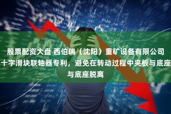 股票配资大盘 西伯瑞（沈阳）重矿设备有限公司取得十字滑块联轴器专利，避免在转动过程中夹板与底座脱离