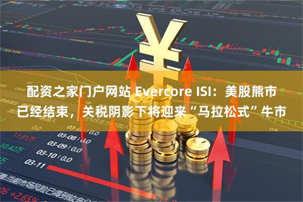配资之家门户网站 Evercore ISI：美股熊市已经结束，关税阴影下将迎来“马拉松式”牛市