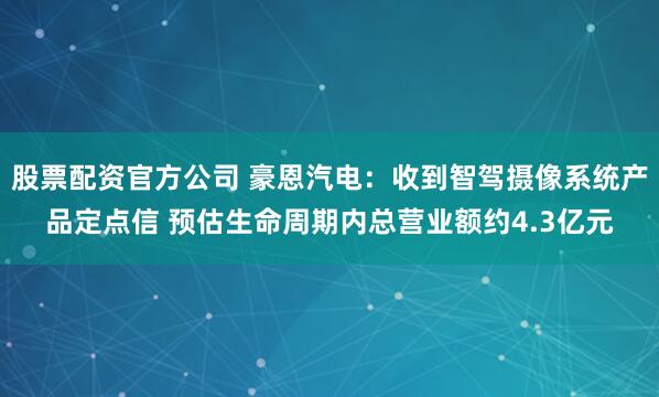 股票配资官方公司 豪恩汽电：收到智驾摄像系统产品定点信 预估生命周期内总营业额约4.3亿元