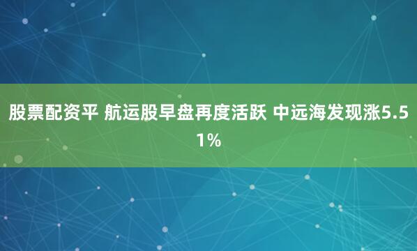 股票配资平 航运股早盘再度活跃 中远海发现涨5.51%