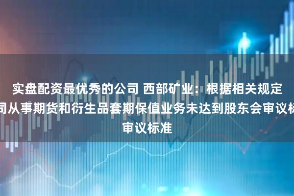 实盘配资最优秀的公司 西部矿业：根据相关规定公司从事期货和衍生品套期保值业务未达到股东会审议标准