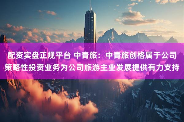 配资实盘正规平台 中青旅：中青旅创格属于公司策略性投资业务为公司旅游主业发展提供有力支持