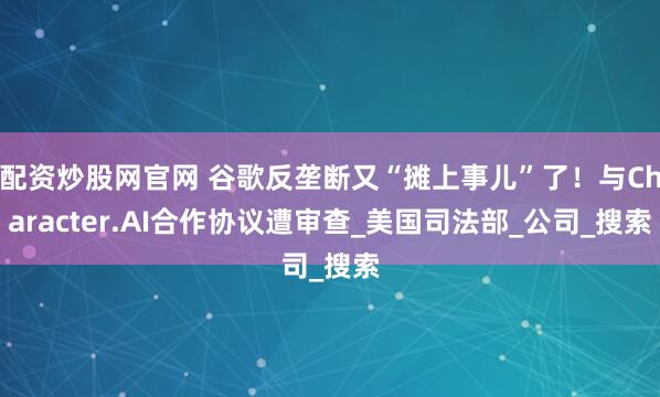 配资炒股网官网 谷歌反垄断又“摊上事儿”了！与Character.AI合作协议遭审查_美国司法部_公司_搜索