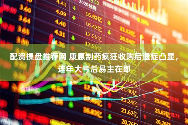 配资操盘推荐网 康惠制药疯狂收购后遗症凸显，连年大亏后易主在即