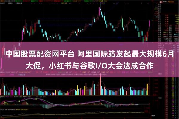 中国股票配资网平台 阿里国际站发起最大规模6月大促，小红书与谷歌I/O大会达成合作