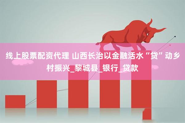 线上股票配资代理 山西长治以金融活水“贷”动乡村振兴_黎城县_银行_贷款
