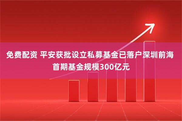 免费配资 平安获批设立私募基金已落户深圳前海 首期基金规模300亿元