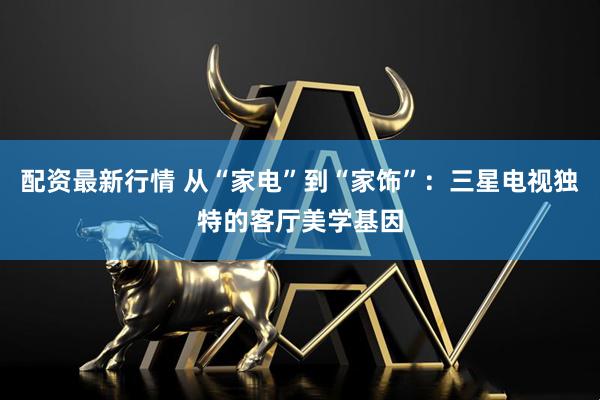 配资最新行情 从“家电”到“家饰”：三星电视独特的客厅美学基因