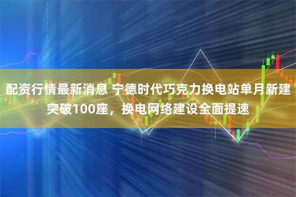 配资行情最新消息 宁德时代巧克力换电站单月新建突破100座，换电网络建设全面提速