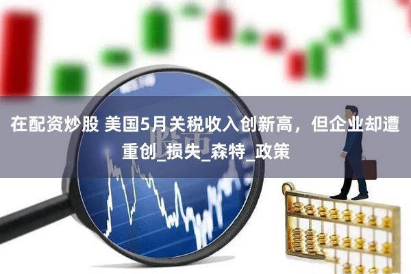 在配资炒股 美国5月关税收入创新高，但企业却遭重创_损失_森特_政策