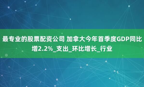 最专业的股票配资公司 加拿大今年首季度GDP同比增2.2%_支出_环比增长_行业