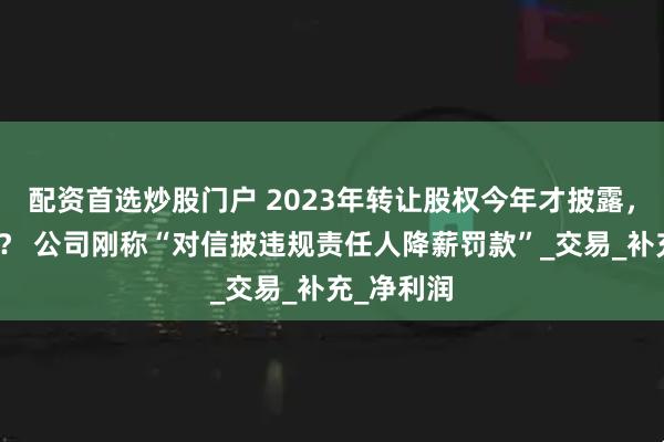 配资首选炒股门户 2023年转让股权今年才披露，怎么回事？ 公司刚称“对信披违规责任人降薪罚款”_交易_补充_净利润