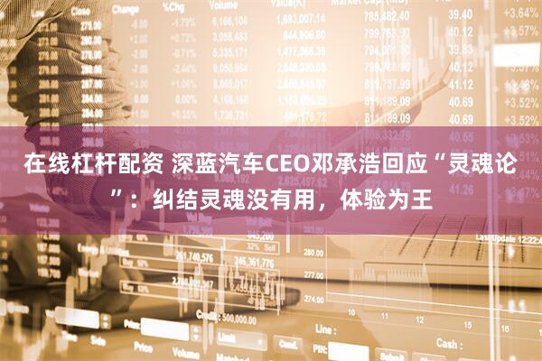在线杠杆配资 深蓝汽车CEO邓承浩回应“灵魂论”：纠结灵魂没有用，体验为王