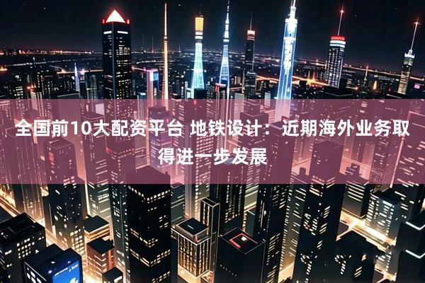 全国前10大配资平台 地铁设计：近期海外业务取得进一步发展