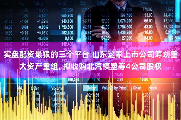 实盘配资最狠的三个平台 山东这家上市公司筹划重大资产重组, 拟收购北汽模塑等4公司股权