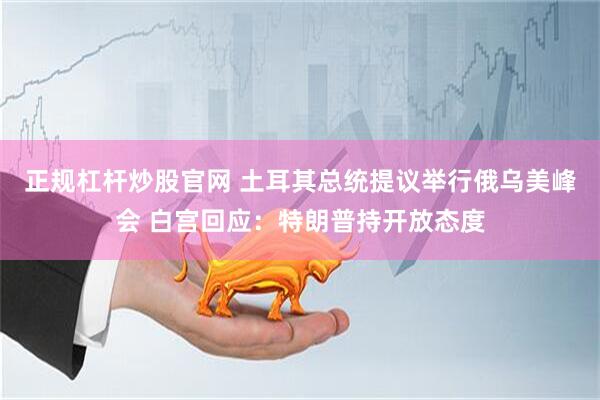 正规杠杆炒股官网 土耳其总统提议举行俄乌美峰会 白宫回应：特朗普持开放态度