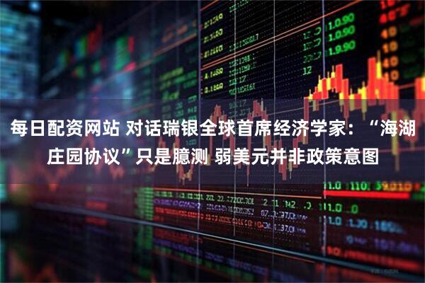 每日配资网站 对话瑞银全球首席经济学家：“海湖庄园协议”只是臆测 弱美元并非政策意图