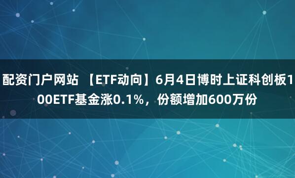 配资门户网站 【ETF动向】6月4日博时上证科创板100ETF基金涨0.1%，份额增加600万份