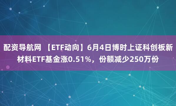 配资导航网 【ETF动向】6月4日博时上证科创板新材料ETF基金涨0.51%，份额减少250万份