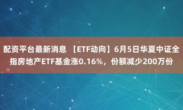 配资平台最新消息 【ETF动向】6月5日华夏中证全指房地产ETF基金涨0.16%，份额减少200万份