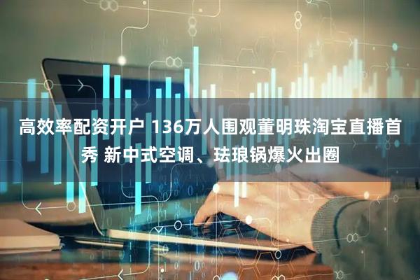 高效率配资开户 136万人围观董明珠淘宝直播首秀 新中式空调、珐琅锅爆火出圈