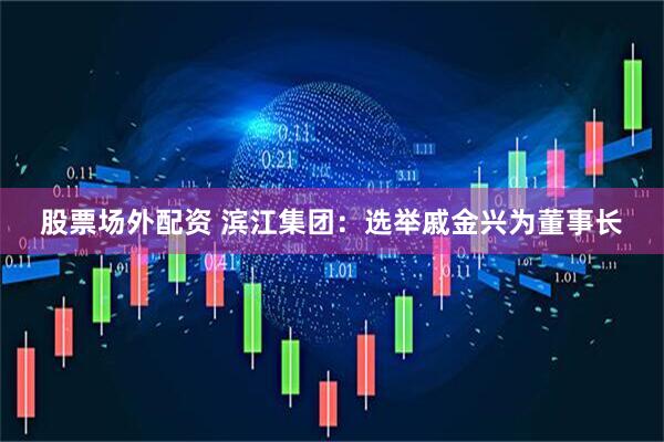 股票场外配资 滨江集团：选举戚金兴为董事长