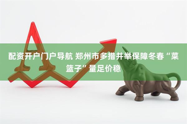 配资开户门户导航 郑州市多措并举保障冬春“菜篮子”量足价稳