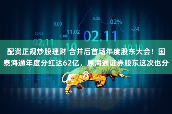 配资正规炒股理财 合并后首场年度股东大会！国泰海通年度分红达62亿，原海通证券股东这次也分