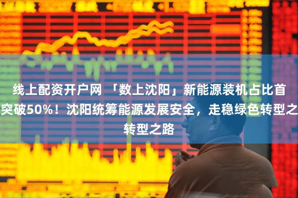 线上配资开户网 「数上沈阳」新能源装机占比首次突破50%！沈阳统筹能源发展安全，走稳绿色转型之路