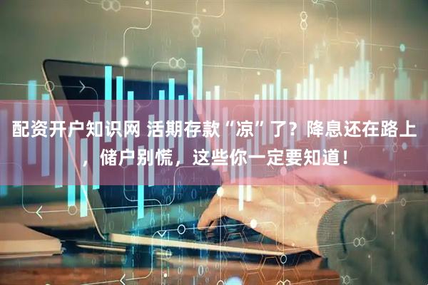 配资开户知识网 活期存款“凉”了？降息还在路上，储户别慌，这些你一定要知道！