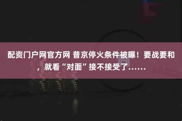 配资门户网官方网 普京停火条件被曝！要战要和，就看“对面”接不接受了……