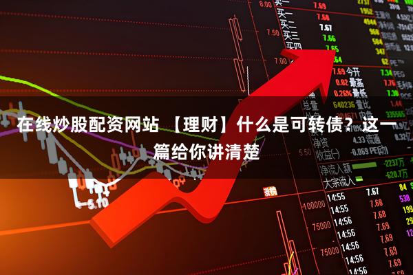 在线炒股配资网站 【理财】什么是可转债？这一篇给你讲清楚