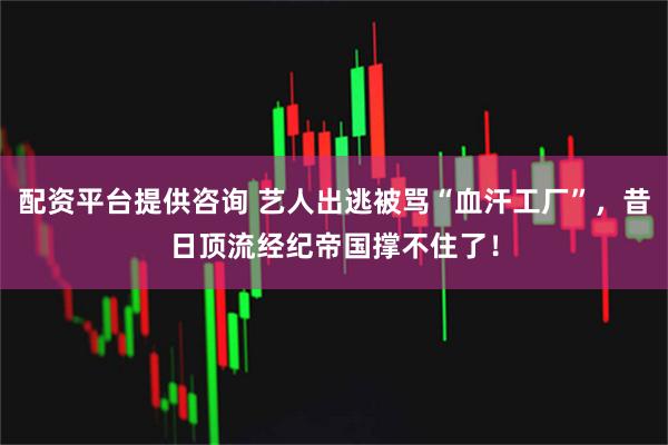 配资平台提供咨询 艺人出逃被骂“血汗工厂”，昔日顶流经纪帝国撑不住了！