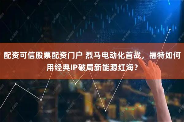 配资可信股票配资门户 烈马电动化首战，福特如何用经典IP破局新能源红海？