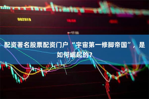 配资著名股票配资门户 “宇宙第一修脚帝国”，是如何崛起的？