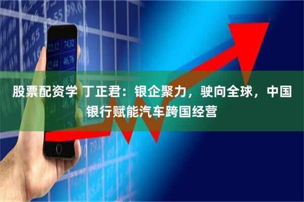 股票配资学 丁正君：银企聚力，驶向全球，中国银行赋能汽车跨国经营