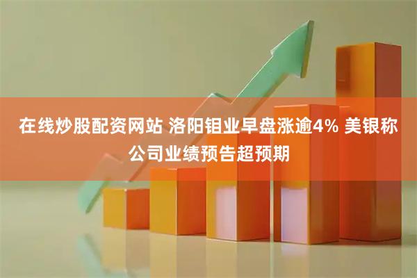 在线炒股配资网站 洛阳钼业早盘涨逾4% 美银称公司业绩预告超预期