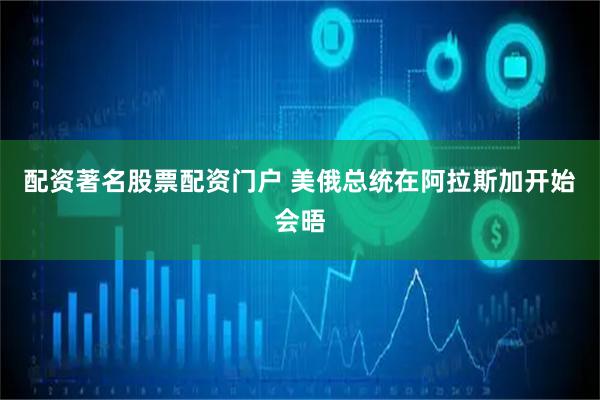 配资著名股票配资门户 美俄总统在阿拉斯加开始会晤