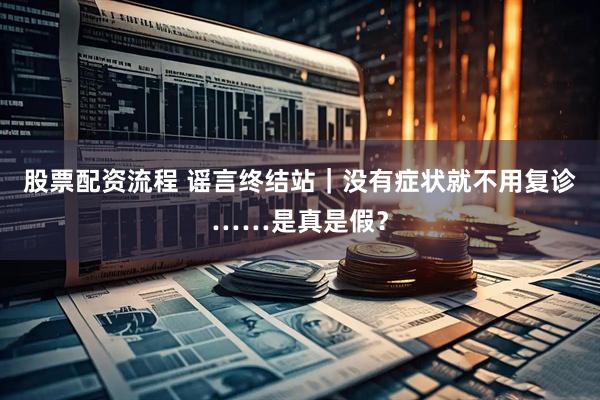 股票配资流程 谣言终结站｜没有症状就不用复诊……是真是假？
