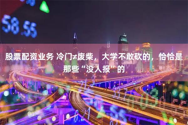 股票配资业务 冷门≠废柴，大学不敢砍的，恰恰是那些“没人报”的