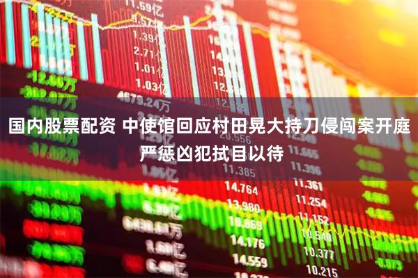 国内股票配资 中使馆回应村田晃大持刀侵闯案开庭 严惩凶犯拭目以待