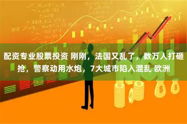 配资专业股票投资 刚刚，法国又乱了，数万人打砸抢，警察动用水炮，7大城市陷入混乱 欧洲